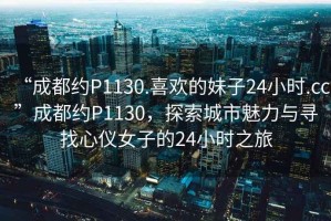 “成都約P1130.喜歡的妹子24小時.cc”成都約P1130，探索城市魅力與尋找心儀女子的24小時之旅