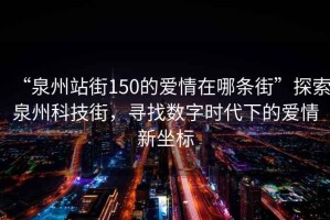 “泉州站街150的愛情在哪條街”探索泉州科技街，尋找數(shù)字時(shí)代下的愛情新坐標(biāo)