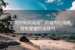 “如何約到同城炮”同城炮約指南，輕松掌握約會技巧