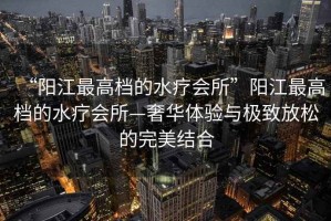 “陽江最高檔的水療會所”陽江最高檔的水療會所—奢華體驗與極致放松的完美結(jié)合