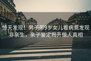 驚天發(fā)現(xiàn)！男子帶9歲女兒看病竟發(fā)現(xiàn)非親生，親子鑒定揭開驚人真相