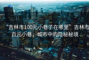 “吉林市100元小巷子在哪里”吉林市百元小巷，城市中的隱秘秘境