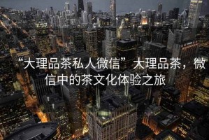 “大理品茶私人微信”大理品茶，微信中的茶文化體驗之旅
