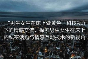 “男生女生在床上做黃色”科技視角下的情感交流，探索男生女生在床上的私密話題與情感互動技術(shù)的新視角