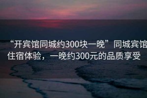 “開賓館同城約300塊一晚”同城賓館住宿體驗，一晚約300元的品質(zhì)享受