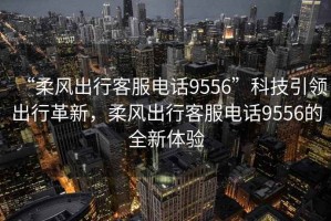 “柔風(fēng)出行客服電話9556”科技引領(lǐng)出行革新，柔風(fēng)出行客服電話9556的全新體驗(yàn)