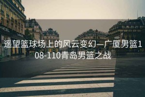 遙望籃球場(chǎng)上的風(fēng)云變幻—廣廈男籃108-110青島男籃之戰(zhàn)