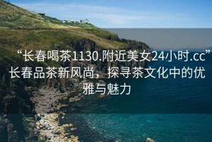 “長(zhǎng)春喝茶1130.附近美女24小時(shí).cc”長(zhǎng)春品茶新風(fēng)尚，探尋茶文化中的優(yōu)雅與魅力