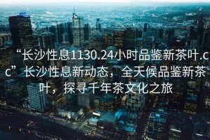 “長(zhǎng)沙性息1130.24小時(shí)品鑒新茶葉.cc”長(zhǎng)沙性息新動(dòng)態(tài)，全天候品鑒新茶葉，探尋千年茶文化之旅