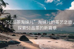 “51品茶淘妹兒”淘妹兒的茶藝之旅，探索51品茶的新篇章