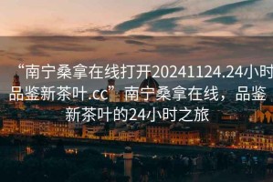 “南寧桑拿在線打開20241124.24小時(shí)品鑒新茶葉.cc”南寧桑拿在線，品鑒新茶葉的24小時(shí)之旅