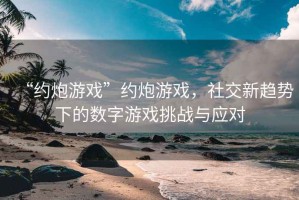 “約炮游戲”約炮游戲，社交新趨勢下的數(shù)字游戲挑戰(zhàn)與應(yīng)對