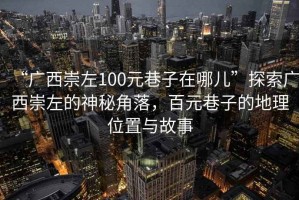 “廣西崇左100元巷子在哪兒”探索廣西崇左的神秘角落，百元巷子的地理位置與故事