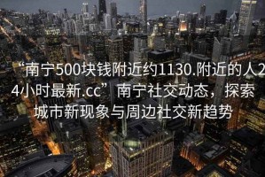 “南寧500塊錢附近約1130.附近的人24小時最新.cc”南寧社交動態(tài)，探索城市新現(xiàn)象與周邊社交新趨勢