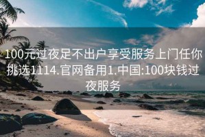 100元過(guò)夜足不出戶享受服務(wù)上門任你挑選1114.官網(wǎng)備用1.中國(guó):100塊錢過(guò)夜服務(wù)