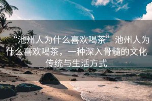“池州人為什么喜歡喝茶”池州人為什么喜歡喝茶，一種深入骨髓的文化傳統(tǒng)與生活方式