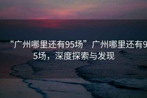 “廣州哪里還有95場(chǎng)”廣州哪里還有95場(chǎng)，深度探索與發(fā)現(xiàn)