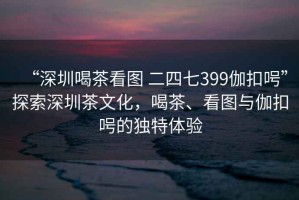 “深圳喝茶看圖 二四七399伽扣呺”探索深圳茶文化，喝茶、看圖與伽扣呺的獨(dú)特體驗(yàn)