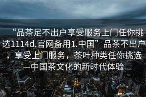 “品茶足不出戶享受服務上門任你挑選1114d.官網備用1.中國”品茶不出戶，享受上門服務，茶葉種類任你挑選—中國茶文化的新時代體驗