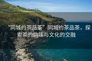 “同城約茶品茶”同城約茶品茶，探索茶的韻味與文化的交融