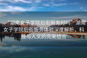 “湖南女子學(xué)院后街服務(wù)好嗎”湖南女子學(xué)院后街服務(wù)體驗(yàn)深度解析，科技與人文的完美結(jié)合