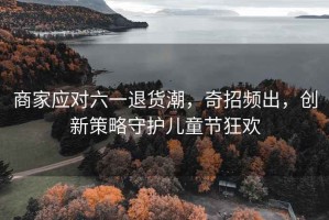商家應對六一退貨潮，奇招頻出，創(chuàng)新策略守護兒童節(jié)狂歡