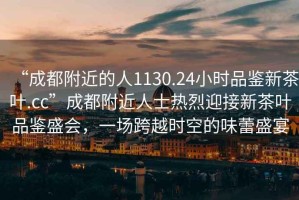 “成都附近的人1130.24小時(shí)品鑒新茶葉.cc”成都附近人士熱烈迎接新茶葉品鑒盛會(huì)，一場(chǎng)跨越時(shí)空的味蕾盛宴