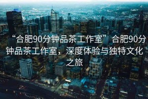 “合肥90分鐘品茶工作室”合肥90分鐘品茶工作室，深度體驗(yàn)與獨(dú)特文化之旅