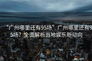 “廣州哪里還有95場”廣州哪里還有95場？全面解析當地娛樂新動向