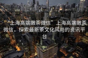 “上海高端嫩茶微信”上海高端嫩茶微信，探索最新茶文化風(fēng)尚的資訊平臺