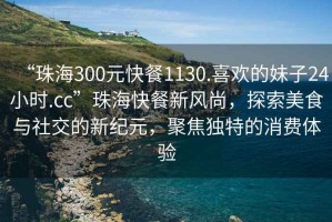 “珠海300元快餐1130.喜歡的妹子24小時(shí).cc”珠?？觳托嘛L(fēng)尚，探索美食與社交的新紀(jì)元，聚焦獨(dú)特的消費(fèi)體驗(yàn)