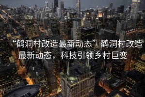 “鶴洞村改造最新動(dòng)態(tài)”鶴洞村改造最新動(dòng)態(tài)，科技引領(lǐng)鄉(xiāng)村巨變