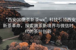 “西安00嫩茶新茶wx”科技引領西安新茶革命，探索嫩茶新境界與微信時代的茶葉創(chuàng)新