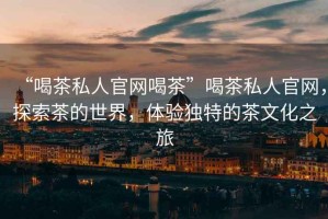“喝茶私人官網(wǎng)喝茶”喝茶私人官網(wǎng)，探索茶的世界，體驗(yàn)獨(dú)特的茶文化之旅
