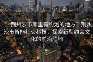 “荊州沙市哪里有約炮的地方”荊州沙市智能社交科技，探索新型約會文化的前沿陣地
