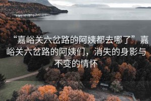 “嘉峪關(guān)六岔路的阿姨都去哪了”嘉峪關(guān)六岔路的阿姨們，消失的身影與不變的情懷