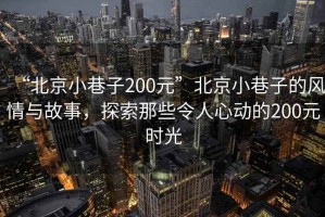 “北京小巷子200元”北京小巷子的風(fēng)情與故事，探索那些令人心動的200元時光