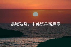 晨曦破曉，中美貿(mào)易新篇章