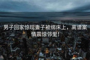 男子回家驚現(xiàn)妻子被綁床上，離譜案情震驚鄰里！