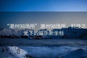 “潮州98場所”潮州98場所，科技之光下的娛樂新坐標(biāo)
