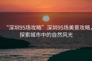 “深圳95場攻略”深圳95場美景攻略，探索城市中的自然風(fēng)光