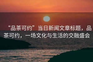 “品茶可約”當(dāng)日新聞文章標(biāo)題，品茶可約，一場文化與生活的交融盛會(huì)
