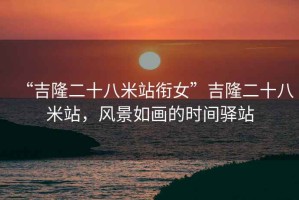 “吉隆二十八米站銜女”吉隆二十八米站，風(fēng)景如畫的時(shí)間驛站