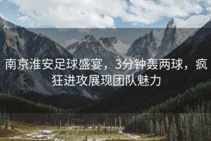南京淮安足球盛宴，3分鐘轟兩球，瘋狂進(jìn)攻展現(xiàn)團(tuán)隊魅力