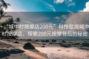 “城中村按摩店200元”科技賦能城中村按摩店，探索200元按摩背后的秘密