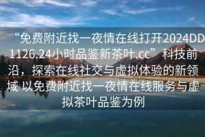 “免費附近找一夜情在線打開2024DD1126.24小時品鑒新茶葉.cc”科技前沿，探索在線社交與虛擬體驗的新領域 以免費附近找一夜情在線服務與虛擬茶葉品鑒為例