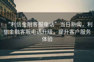 “利信金融客服電話”當(dāng)日新聞，利信金融客服電話升級(jí)，提升客戶服務(wù)體驗(yàn)