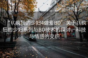“巜瘋狂的少婦4做爰BD”關(guān)于巜瘋狂的少婦系列與BD技術(shù)的探討，科技與情感的交織