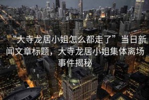 “大寺龍居小姐怎么都走了”當(dāng)日新聞文章標(biāo)題，大寺龍居小姐集體離場事件揭秘