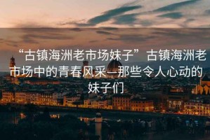 “古鎮(zhèn)海洲老市場妹子”古鎮(zhèn)海洲老市場中的青春風采—那些令人心動的妹子們